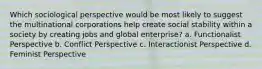 Which sociological perspective would be most likely to suggest the multinational corporations help create social stability within a society by creating jobs and global enterprise? a. Functionalist Perspective b. Conflict Perspective c. Interactionist Perspective d. Feminist Perspective