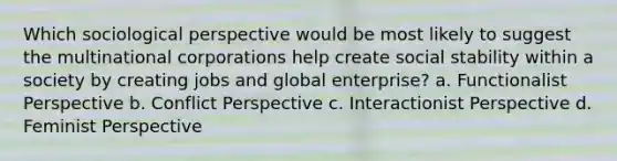 Which sociological perspective would be most likely to suggest the multinational corporations help create social stability within a society by creating jobs and global enterprise? a. Functionalist Perspective b. Conflict Perspective c. Interactionist Perspective d. Feminist Perspective