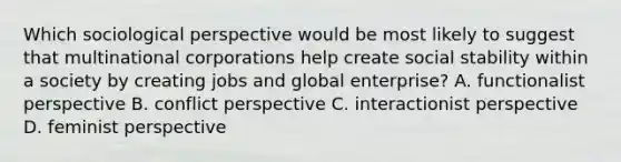 Which sociological perspective would be most likely to suggest that multinational corporations help create social stability within a society by creating jobs and global enterprise? A. functionalist perspective B. conflict perspective C. interactionist perspective D. feminist perspective