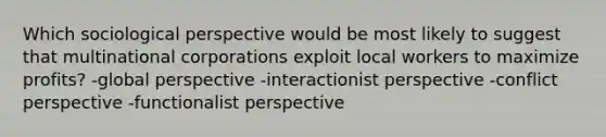 Which sociological perspective would be most likely to suggest that multinational corporations exploit local workers to maximize profits? -global perspective -interactionist perspective -conflict perspective -functionalist perspective