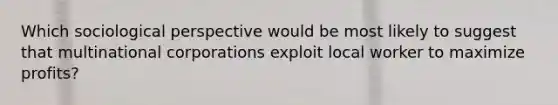 Which sociological perspective would be most likely to suggest that multinational corporations exploit local worker to maximize profits?