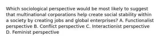 Which sociological perspective would be most likely to suggest that multinational corporations help create social stability within a society by creating jobs and global enterprises? A. Functionalist perspective B. Conflict perspective C. Interactionist perspective D. Feminist perspective