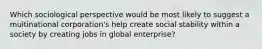 Which sociological perspective would be most likely to suggest a multinational corporation's help create social stability within a society by creating jobs in global enterprise?