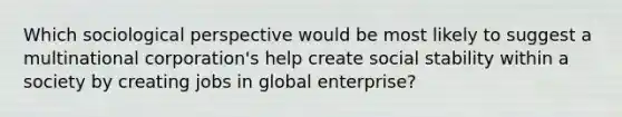 Which sociological perspective would be most likely to suggest a multinational corporation's help create social stability within a society by creating jobs in global enterprise?