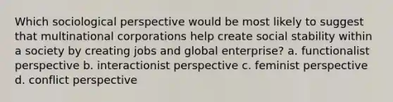 Which sociological perspective would be most likely to suggest that multinational corporations help create social stability within a society by creating jobs and global enterprise? a. functionalist perspective b. interactionist perspective c. feminist perspective d. conflict perspective