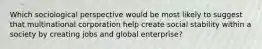 Which sociological perspective would be most likely to suggest that multinational corporation help create social stability within a society by creating jobs and global enterprise?