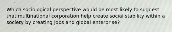 Which sociological perspective would be most likely to suggest that multinational corporation help create social stability within a society by creating jobs and global enterprise?