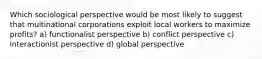 Which sociological perspective would be most likely to suggest that multinational corporations exploit local workers to maximize profits? a) functionalist perspective b) conflict perspective c) interactionist perspective d) global perspective