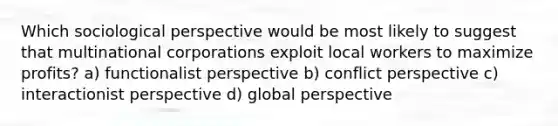 Which sociological perspective would be most likely to suggest that multinational corporations exploit local workers to maximize profits? a) functionalist perspective b) conflict perspective c) interactionist perspective d) global perspective