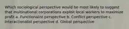 Which sociological perspective would be most likely to suggest that multinational corporations exploit local workers to maximize profit a. Functionalist perspective b. Conflict perspective c. Interactionalist perspective d. Global perspective