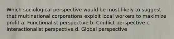 Which sociological perspective would be most likely to suggest that multinational corporations exploit local workers to maximize profit a. Functionalist perspective b. Conflict perspective c. Interactionalist perspective d. Global perspective