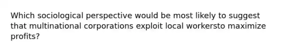 Which sociological perspective would be most likely to suggest that multinational corporations exploit local workersto maximize profits?