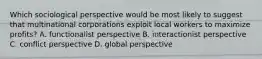 Which sociological perspective would be most likely to suggest that multinational corporations exploit local workers to maximize profits? A. functionalist perspective B. interactionist perspective C. conflict perspective D. global perspective