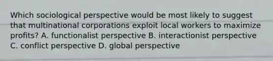 Which sociological perspective would be most likely to suggest that multinational corporations exploit local workers to maximize profits? A. functionalist perspective B. interactionist perspective C. conflict perspective D. global perspective