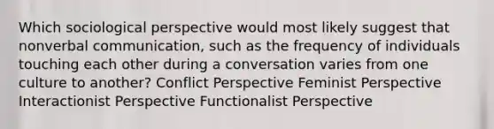 Which sociological perspective would most likely suggest that nonverbal communication, such as the frequency of individuals touching each other during a conversation varies from one culture to another? Conflict Perspective Feminist Perspective Interactionist Perspective Functionalist Perspective