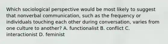 Which sociological perspective would be most likely to suggest that nonverbal communication, such as the frequency or individuals touching each other during conversation, varies from one culture to another? A. functionalist B. conflict C. interactionist D. feminist