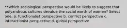 **Which sociological perspective would be likely to suggest that polyandrous cultures devalue the social worth of women? Select one: a. functionalist perspective b. conflict perspective c. interactionist perspective d. global perspective