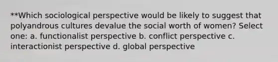 **Which sociological perspective would be likely to suggest that polyandrous cultures devalue the social worth of women? Select one: a. functionalist perspective b. conflict perspective c. interactionist perspective d. global perspective