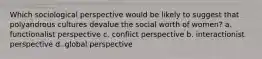 Which sociological perspective would be likely to suggest that polyandrous cultures devalue the social worth of women? a. functionalist perspective c. conflict perspective b. interactionist perspective d. global perspective