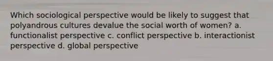 Which sociological perspective would be likely to suggest that polyandrous cultures devalue the social worth of women? a. functionalist perspective c. conflict perspective b. interactionist perspective d. global perspective