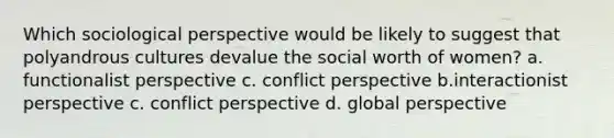 Which sociological perspective would be likely to suggest that polyandrous cultures devalue the social worth of women? a. functionalist perspective c. conflict perspective b.interactionist perspective c. conflict perspective d. global perspective