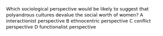 Which sociological perspective would be likely to suggest that polyandrous cultures devalue the social worth of women? A interactionist perspective B ethnocentric perspective C conflict perspective D functionalist perspective