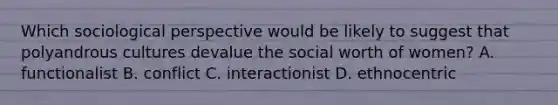 Which sociological perspective would be likely to suggest that polyandrous cultures devalue the social worth of women? A. functionalist B. conflict C. interactionist D. ethnocentric