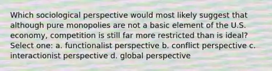 Which sociological perspective would most likely suggest that although pure monopolies are not a basic element of the U.S. economy, competition is still far more restricted than is ideal? Select one: a. functionalist perspective b. conflict perspective c. interactionist perspective d. global perspective