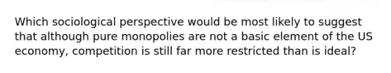 Which sociological perspective would be most likely to suggest that although pure monopolies are not a basic element of the US economy, competition is still far more restricted than is ideal?