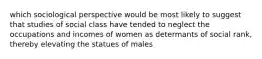 which sociological perspective would be most likely to suggest that studies of social class have tended to neglect the occupations and incomes of women as determants of social rank, thereby elevating the statues of males