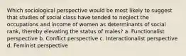 Which sociological perspective would be most likely to suggest that studies of social class have tended to neglect the occupations and income of women as determinants of social rank, thereby elevating the status of males? a. Functionalist perspective b. Conflict perspective c. Interactionalist perspective d. Feminist perspective