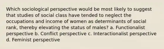 Which sociological perspective would be most likely to suggest that studies of social class have tended to neglect the occupations and income of women as determinants of social rank, thereby elevating the status of males? a. Functionalist perspective b. Conflict perspective c. Interactionalist perspective d. Feminist perspective