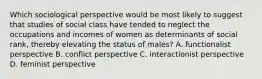 Which sociological perspective would be most likely to suggest that studies of social class have tended to neglect the occupations and incomes of women as determinants of social rank, thereby elevating the status of males? A. functionalist perspective B. conflict perspective C. interactionist perspective D. feminist perspective