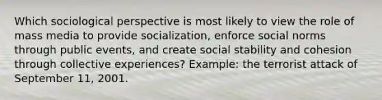 Which sociological perspective is most likely to view the role of mass media to provide socialization, enforce social norms through public events, and create social stability and cohesion through collective experiences? Example: the terrorist attack of September 11, 2001.