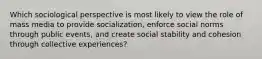 Which sociological perspective is most likely to view the role of mass media to provide socialization, enforce social norms through public events, and create social stability and cohesion through collective experiences?