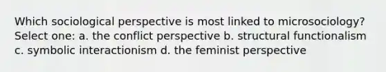 Which sociological perspective is most linked to microsociology? Select one: a. the conflict perspective b. structural functionalism c. symbolic interactionism d. the feminist perspective