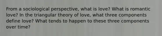 From a sociological perspective, what is love? What is romantic love? In the triangular theory of love, what three components define love? What tends to happen to these three components over time?