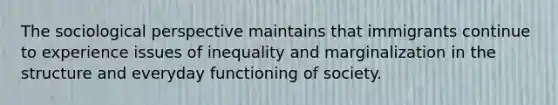 The sociological perspective maintains that immigrants continue to experience issues of inequality and marginalization in the structure and everyday functioning of society.