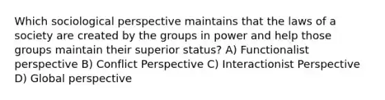 Which sociological perspective maintains that the laws of a society are created by the groups in power and help those groups maintain their superior status? A) Functionalist perspective B) Conflict Perspective C) Interactionist Perspective D) Global perspective