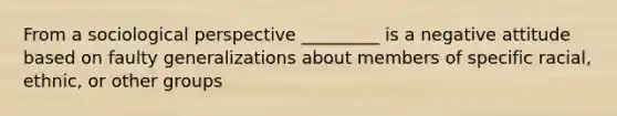 From a sociological perspective _________ is a negative attitude based on faulty generalizations about members of specific racial, ethnic, or other groups