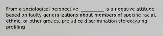 From a sociological perspective, __________ is a negative attitude based on faulty generalizations about members of specific racial, ethnic, or other groups. prejudice discrimination stereotyping profiling