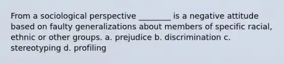 From a sociological perspective ________ is a negative attitude based on faulty generalizations about members of specific racial, ethnic or other groups. a. prejudice b. discrimination c. stereotyping d. profiling