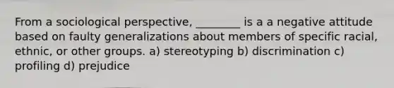 From a sociological perspective, ________ is a a negative attitude based on faulty generalizations about members of specific racial, ethnic, or other groups. a) stereotyping b) discrimination c) profiling d) prejudice