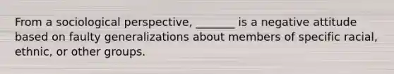 From a sociological perspective, _______ is a negative attitude based on faulty generalizations about members of specific racial, ethnic, or other groups.