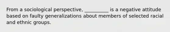 From a sociological perspective, __________ is a negative attitude based on faulty generalizations about members of selected racial and ethnic groups.