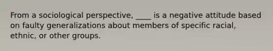 From a sociological perspective, ____ is a negative attitude based on faulty generalizations about members of specific racial, ethnic, or other groups.