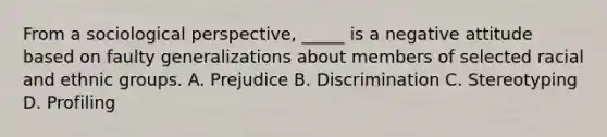 From a sociological perspective, _____ is a negative attitude based on faulty generalizations about members of selected racial and ethnic groups. A. Prejudice B. Discrimination C. Stereotyping D. Profiling