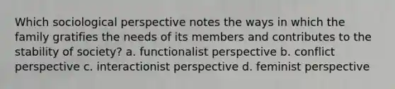 Which sociological perspective notes the ways in which the family gratifies the needs of its members and contributes to the stability of society? a. functionalist perspective b. conflict perspective c. interactionist perspective d. feminist perspective