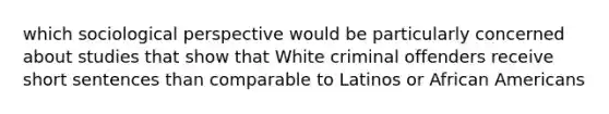 which sociological perspective would be particularly concerned about studies that show that White criminal offenders receive short sentences than comparable to Latinos or African Americans