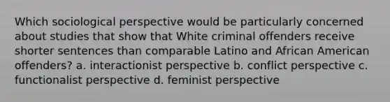 Which sociological perspective would be particularly concerned about studies that show that White criminal offenders receive shorter sentences than comparable Latino and African American offenders? a. interactionist perspective b. conflict perspective c. functionalist perspective d. feminist perspective